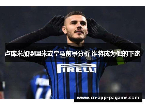 卢库米加盟国米或皇马前景分析 谁将成为他的下家