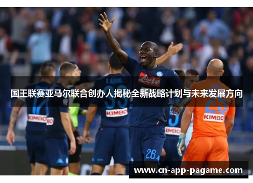 国王联赛亚马尔联合创办人揭秘全新战略计划与未来发展方向