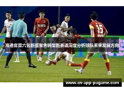 海港官宣六名新援聚焦转型新赛道深度分析球队未来发展方向
