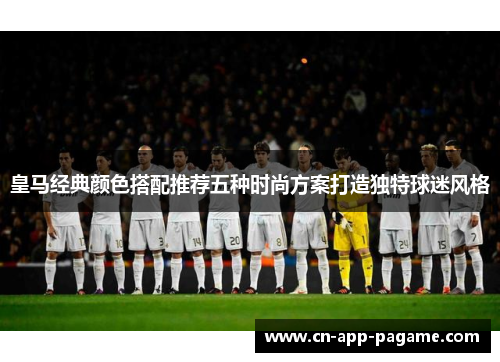 皇马经典颜色搭配推荐五种时尚方案打造独特球迷风格