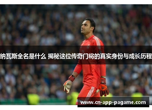 纳瓦斯全名是什么 揭秘这位传奇门将的真实身份与成长历程