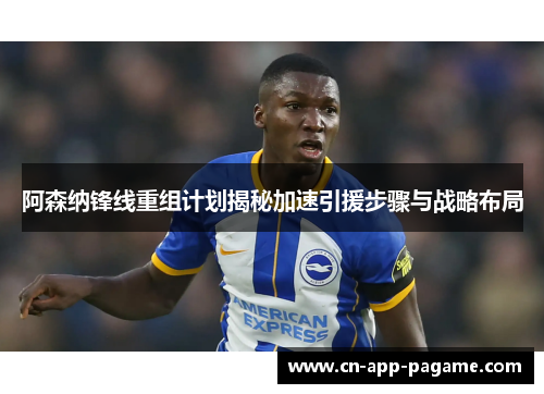 阿森纳锋线重组计划揭秘加速引援步骤与战略布局