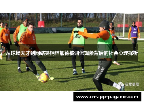 从球场天才到网络笑柄林加德被调侃现象背后的社会心理探析 从球场天才到网络笑柄林加德被调侃现象背后的社会心理探析