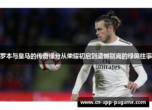 罗本与皇马的传奇缘分从荣耀初启到遗憾别离的绿茵往事