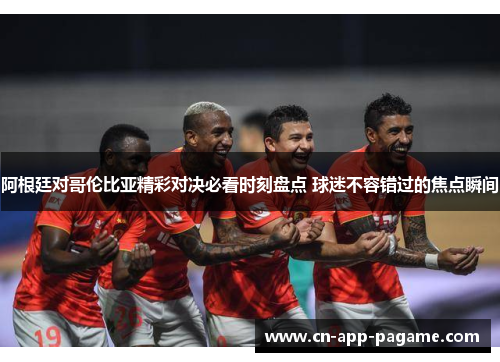 阿根廷对哥伦比亚精彩对决必看时刻盘点 球迷不容错过的焦点瞬间