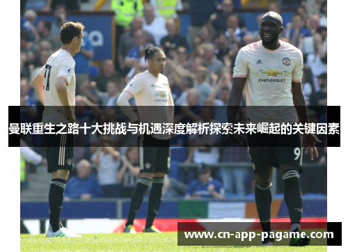 曼联重生之路十大挑战与机遇深度解析探索未来崛起的关键因素