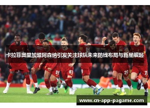 卡拉菲奥里加盟阿森纳引发关注球队未来防线布局与新星崛起