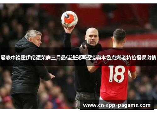 曼联中锋霍伊伦德荣膺三月最佳进球再现锋霸本色点燃老特拉福德激情